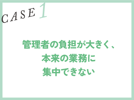 CASE1｜管理者の負担が大きく、本来の業務に集中できない