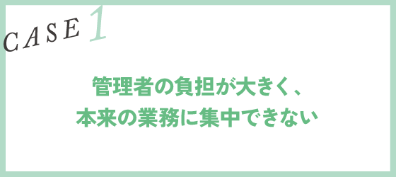CASE1｜管理者の負担が大きく、本来の業務に集中できない