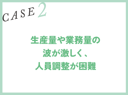 CASE2｜生産量や業務量の波が激しく、人員調整が困難