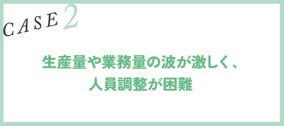CASE2｜生産量や業務量の波が激しく、人員調整が困難