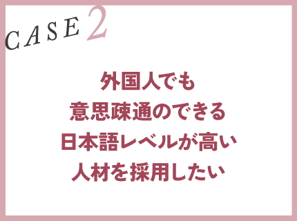 CASE2｜外国人でも意思疎通のできる日本語レベルが高い人材を採用したい