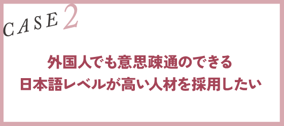 CASE2｜外国人でも意思疎通のできる日本語レベルが高い人材を採用したい