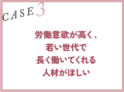 CASE3｜労働意欲が高く、若い世代で長く働いてくれる人材がほしい