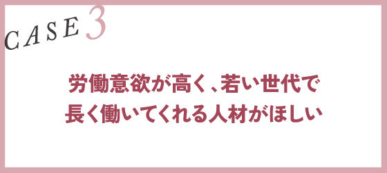 CASE3｜労働意欲が高く、若い世代で長く働いてくれる人材がほしい