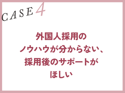 CASE4｜外国人採用のノウハウが分からない、採用後のサポートがほしい