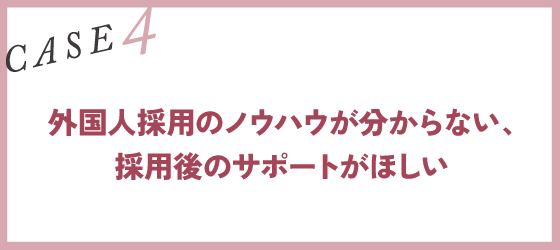 CASE4｜外国人採用のノウハウが分からない、採用後のサポートがほしい