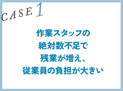 CASE1｜作業スタッフの絶対数不足で残業が増え、従業員の負担が大きい