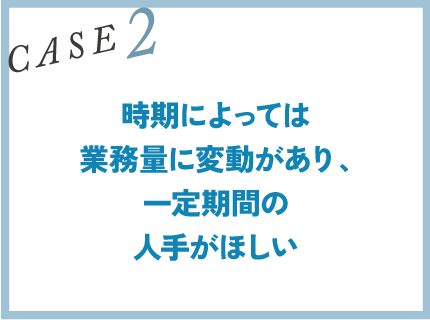 CASE2｜時期によっては業務量に変動があり、一定期間の人手がほしい