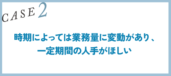 CASE2｜時期によっては業務量に変動があり、一定期間の人手がほしい
