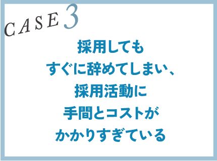 CASE3｜採用してもすぐに辞めてしまい、採用活動に手間とコストがかかりすぎている